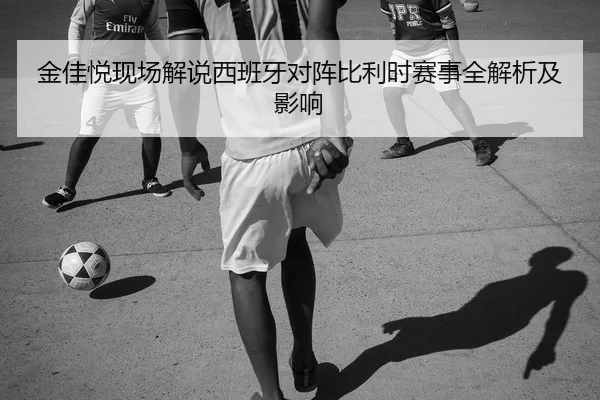 金佳悦现场解说西班牙对阵比利时赛事全解析及影响