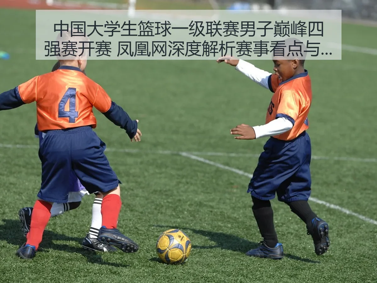 中国大学生篮球一级联赛男子巅峰四强赛开赛 凤凰网深度解析赛事看点与影响
